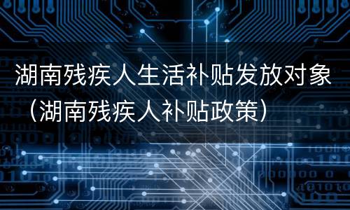 湖南残疾人生活补贴发放对象（湖南残疾人补贴政策）