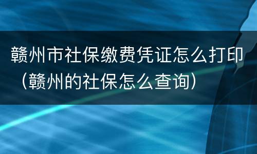 赣州市社保缴费凭证怎么打印（赣州的社保怎么查询）