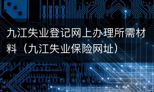 九江失业登记网上办理所需材料（九江失业保险网址）