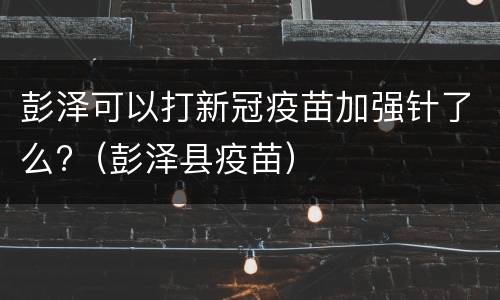彭泽可以打新冠疫苗加强针了么?（彭泽县疫苗）