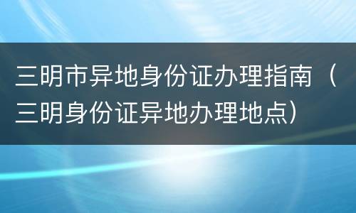 三明市异地身份证办理指南（三明身份证异地办理地点）