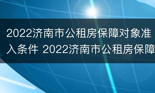 2022济南市公租房保障对象准入条件 2022济南市公租房保障对象准入条件有哪些