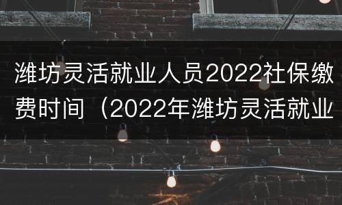 潍坊灵活就业人员2022社保缴费时间（2022年潍坊灵活就业人员社保缴费时间）