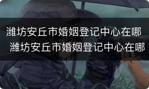 潍坊安丘市婚姻登记中心在哪 潍坊安丘市婚姻登记中心在哪里啊