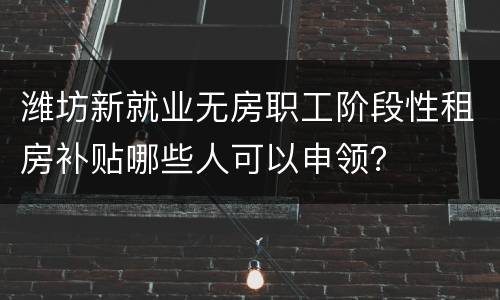 潍坊新就业无房职工阶段性租房补贴哪些人可以申领？
