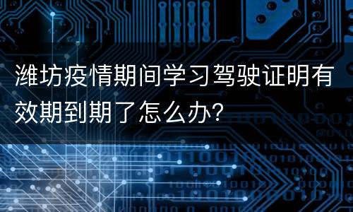 潍坊疫情期间学习驾驶证明有效期到期了怎么办？