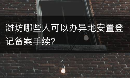 潍坊哪些人可以办异地安置登记备案手续？