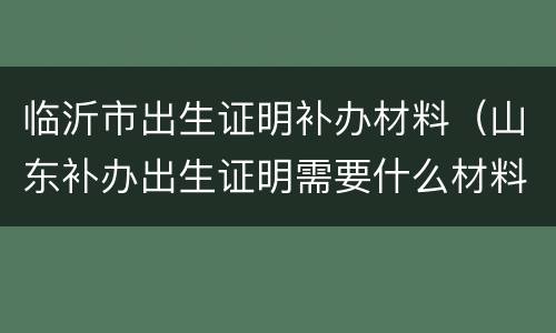 临沂市出生证明补办材料（山东补办出生证明需要什么材料）