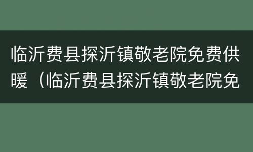 临沂费县探沂镇敬老院免费供暖（临沂费县探沂镇敬老院免费供暖政策）