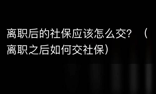 离职后的社保应该怎么交？（离职之后如何交社保）