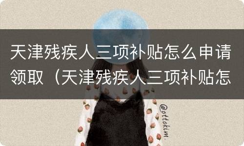 天津残疾人三项补贴怎么申请领取（天津残疾人三项补贴怎么申请领取多少钱）