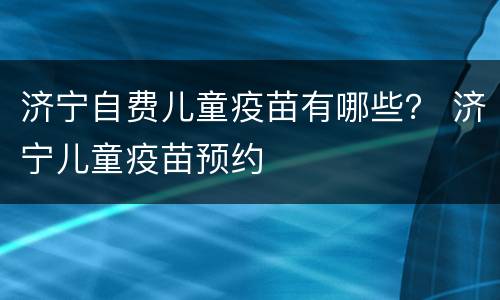 济宁自费儿童疫苗有哪些？ 济宁儿童疫苗预约