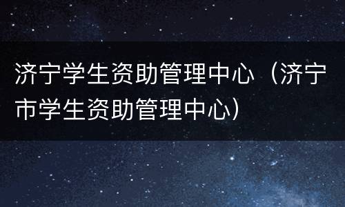 济宁学生资助管理中心（济宁市学生资助管理中心）