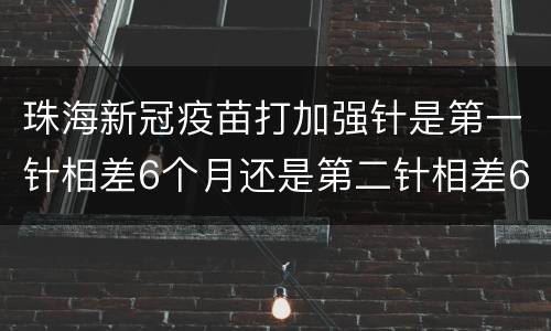珠海新冠疫苗打加强针是第一针相差6个月还是第二针相差6个月？