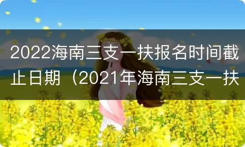 2022海南三支一扶报名时间截止日期（2021年海南三支一扶考试时间）