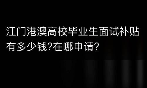 江门港澳高校毕业生面试补贴有多少钱?在哪申请?