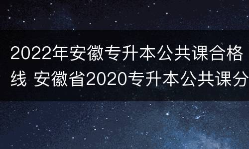 2022年安徽专升本公共课合格线 安徽省2020专升本公共课分数线