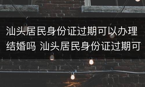 汕头居民身份证过期可以办理结婚吗 汕头居民身份证过期可以办理结婚吗现在