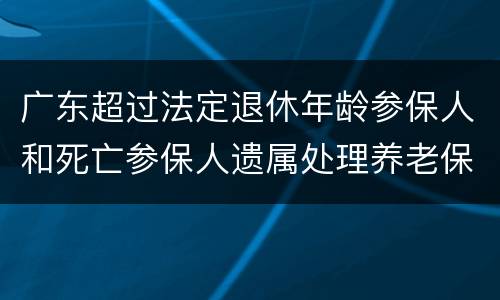 广东超过法定退休年龄参保人和死亡参保人遗属处理养老保险个人账户通告