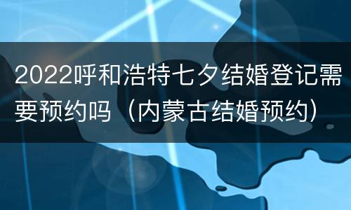 2022呼和浩特七夕结婚登记需要预约吗（内蒙古结婚预约）