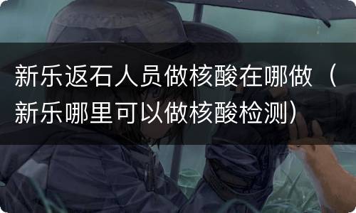 新乐返石人员做核酸在哪做（新乐哪里可以做核酸检测）