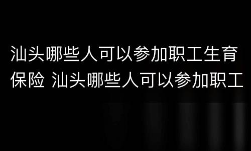 汕头哪些人可以参加职工生育保险 汕头哪些人可以参加职工生育保险报销