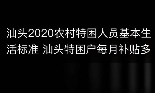 汕头2020农村特困人员基本生活标准 汕头特困户每月补贴多少钱