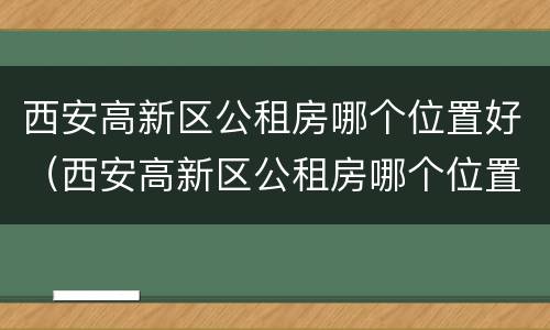 西安高新区公租房哪个位置好（西安高新区公租房哪个位置好租）