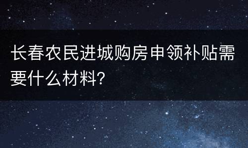 长春农民进城购房申领补贴需要什么材料？