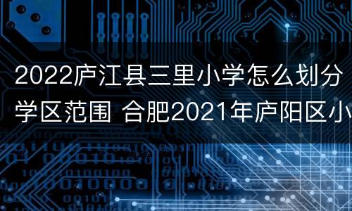 2022庐江县三里小学怎么划分学区范围 合肥2021年庐阳区小学学区划分