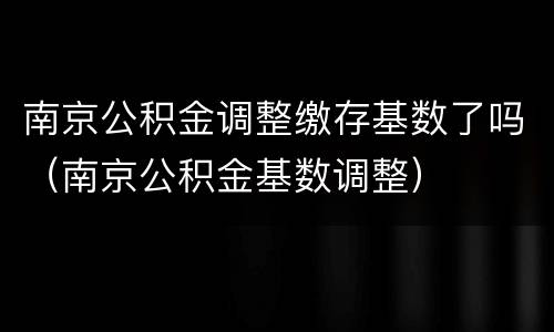 南京公积金调整缴存基数了吗（南京公积金基数调整）