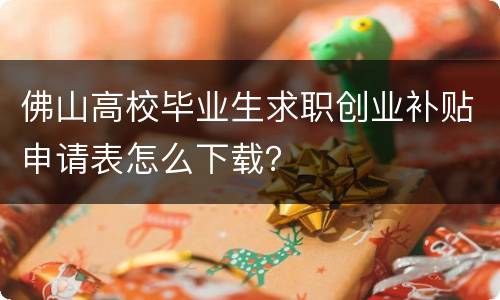 佛山高校毕业生求职创业补贴申请表怎么下载？