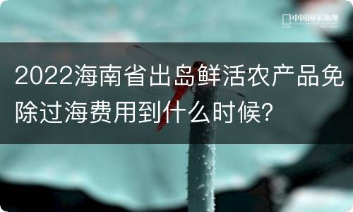 2022海南省出岛鲜活农产品免除过海费用到什么时候？