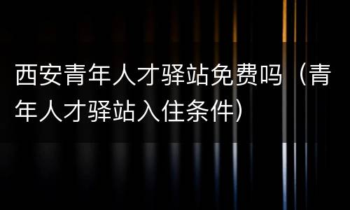 西安青年人才驿站免费吗（青年人才驿站入住条件）