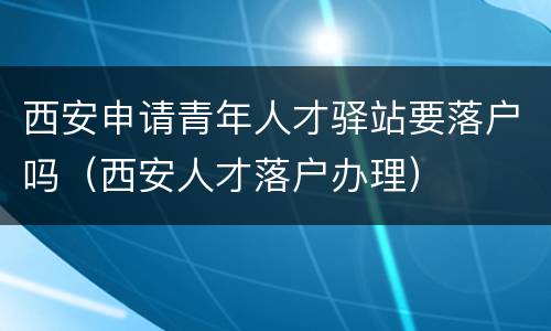 西安申请青年人才驿站要落户吗（西安人才落户办理）