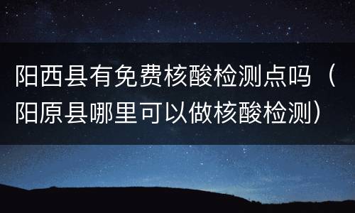 阳西县有免费核酸检测点吗（阳原县哪里可以做核酸检测）