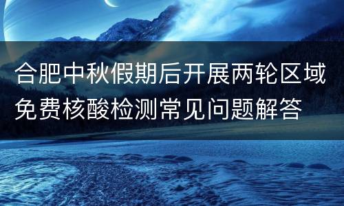 合肥中秋假期后开展两轮区域免费核酸检测常见问题解答