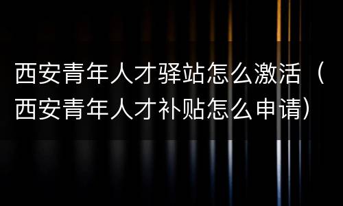 西安青年人才驿站怎么激活（西安青年人才补贴怎么申请）