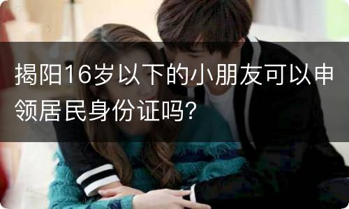 揭阳16岁以下的小朋友可以申领居民身份证吗？