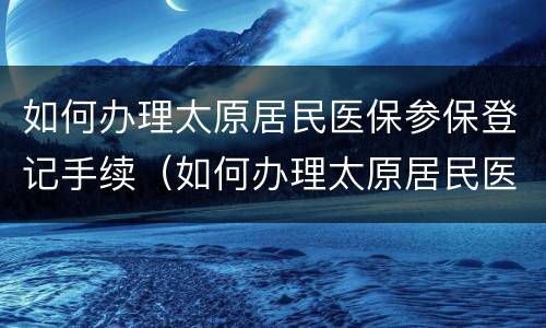 如何办理太原居民医保参保登记手续（如何办理太原居民医保参保登记手续）