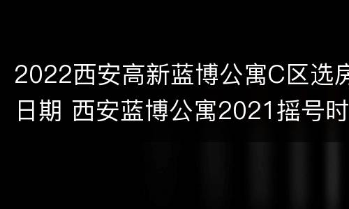 2022西安高新蓝博公寓C区选房日期 西安蓝博公寓2021摇号时间