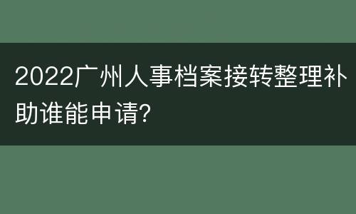 2022广州人事档案接转整理补助谁能申请？