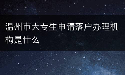 温州市大专生申请落户办理机构是什么