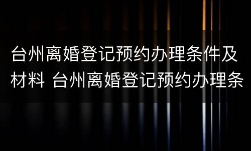 台州离婚登记预约办理条件及材料 台州离婚登记预约办理条件及材料要求