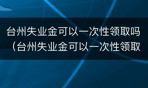 台州失业金可以一次性领取吗（台州失业金可以一次性领取吗多少钱）
