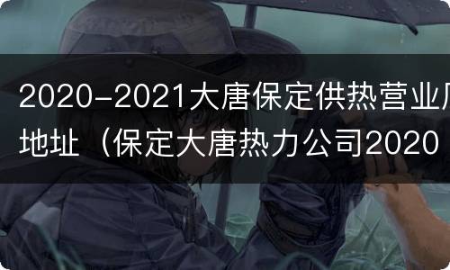 2020-2021大唐保定供热营业厅地址（保定大唐热力公司2020年供热）