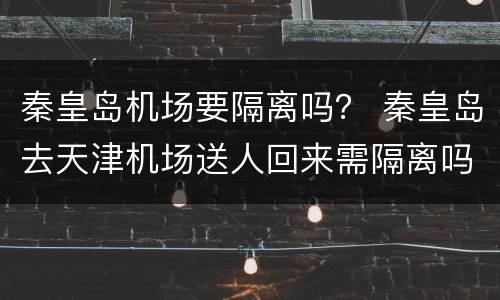 秦皇岛机场要隔离吗？ 秦皇岛去天津机场送人回来需隔离吗