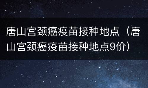 唐山宫颈癌疫苗接种地点（唐山宫颈癌疫苗接种地点9价）