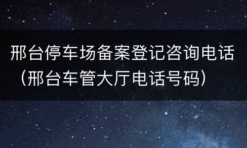 邢台停车场备案登记咨询电话（邢台车管大厅电话号码）