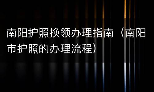 南阳护照换领办理指南（南阳市护照的办理流程）